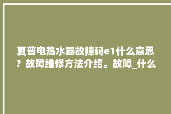 夏普电热水器故障码e1什么意思？故障维修方法介绍。故障_什么意思