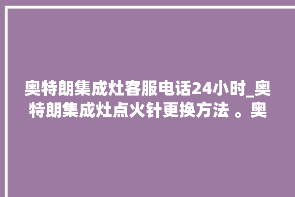 奥特朗集成灶客服电话24小时_奥特朗集成灶点火针更换方法 。奥特朗