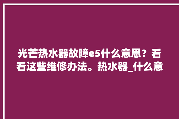 光芒热水器故障e5什么意思？看看这些维修办法。热水器_什么意思