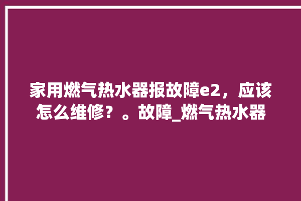 家用燃气热水器报故障e2，应该怎么维修？。故障_燃气热水器