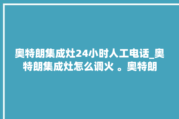 奥特朗集成灶24小时人工电话_奥特朗集成灶怎么调火 。奥特朗