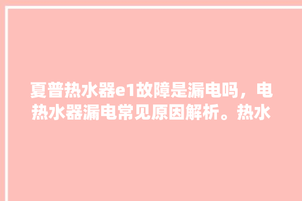 夏普热水器e1故障是漏电吗，电热水器漏电常见原因解析。热水器_电热水器