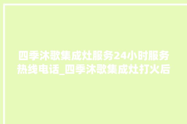 四季沐歌集成灶服务24小时服务热线电话_四季沐歌集成灶打火后一松手就灭 。歌集