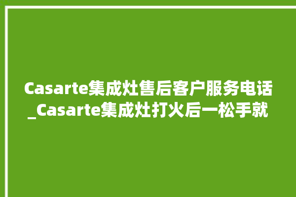 Casarte集成灶售后客户服务电话_Casarte集成灶打火后一松手就灭 。服务电话