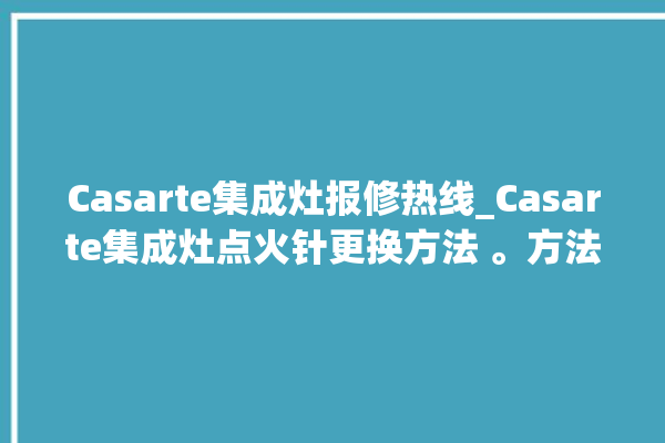 Casarte集成灶报修热线_Casarte集成灶点火针更换方法 。方法