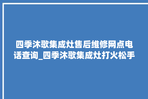 四季沐歌集成灶售后维修网点电话查询_四季沐歌集成灶打火松手灭 。歌集