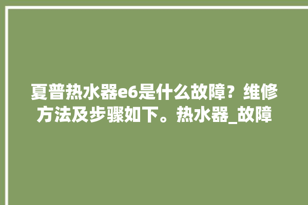 夏普热水器e6是什么故障？维修方法及步骤如下。热水器_故障