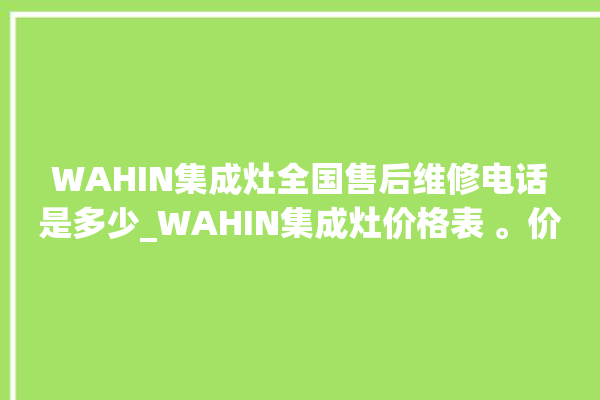 WAHIN集成灶全国售后维修电话是多少_WAHIN集成灶价格表 。价格表