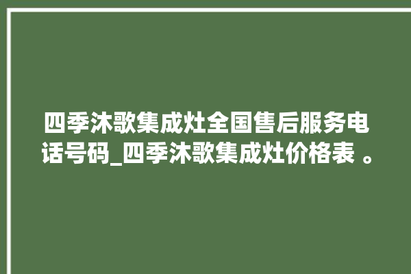 四季沐歌集成灶全国售后服务电话号码_四季沐歌集成灶价格表 。歌集