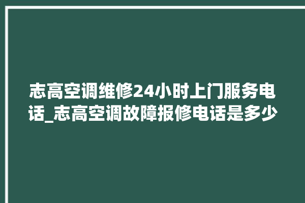 志高空调维修24小时上门服务电话_志高空调故障报修电话是多少 。志高