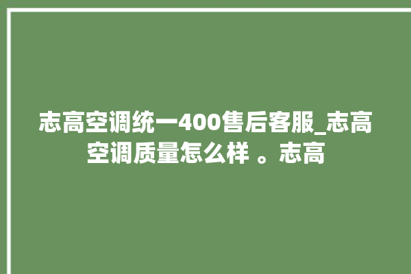 志高空调统一400售后客服_志高空调质量怎么样 。志高