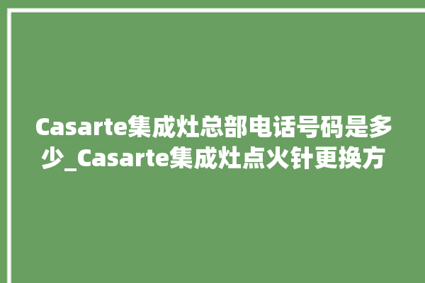 Casarte集成灶总部电话号码是多少_Casarte集成灶点火针更换方法 。电话号码