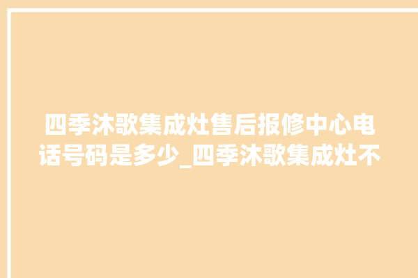 四季沐歌集成灶售后报修中心电话号码是多少_四季沐歌集成灶不打火原因 。歌集