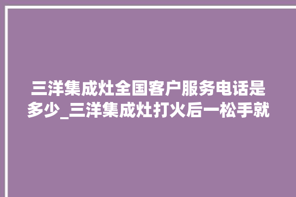 三洋集成灶全国客户服务电话是多少_三洋集成灶打火后一松手就灭 。服务电话