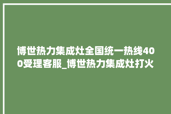 博世热力集成灶全国统一热线400受理客服_博世热力集成灶打火后一松手就灭 。热力