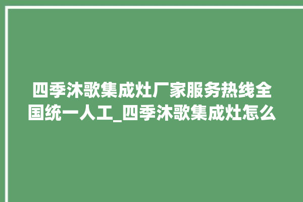 四季沐歌集成灶厂家服务热线全国统一人工_四季沐歌集成灶怎么调火 。歌集