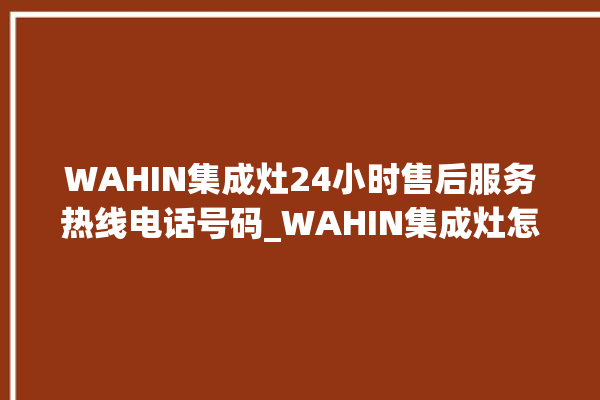 WAHIN集成灶24小时售后服务热线电话号码_WAHIN集成灶怎么拆卸 。热线电话