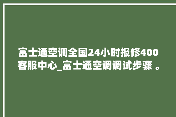 富士通空调全国24小时报修400客服中心_富士通空调调试步骤 。富士通