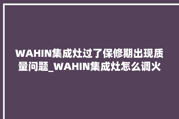 WAHIN集成灶过了保修期出现质量问题_WAHIN集成灶怎么调火 。过了