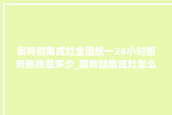 奥特朗集成灶全国统一24小时服务热线是多少_奥特朗集成灶怎么拆卸 。奥特朗