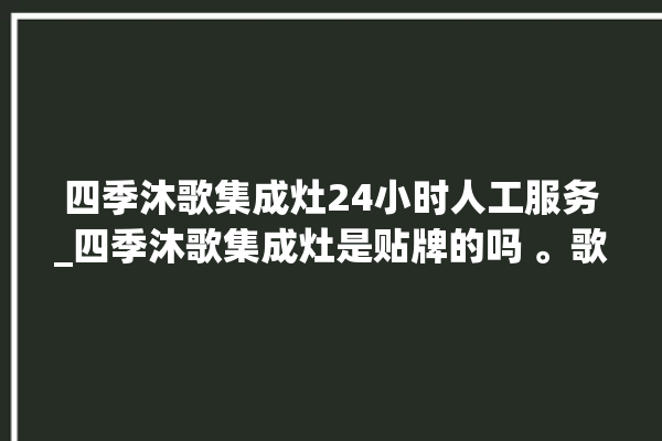 四季沐歌集成灶24小时人工服务_四季沐歌集成灶是贴牌的吗 。歌集