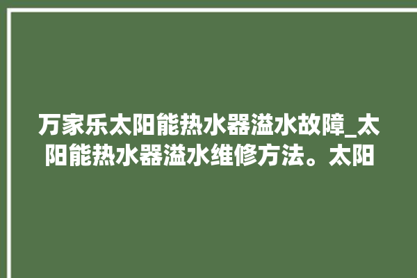 万家乐太阳能热水器溢水故障_太阳能热水器溢水维修方法。太阳能热水器_故障