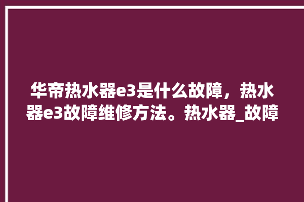 华帝热水器e3是什么故障，热水器e3故障维修方法。热水器_故障