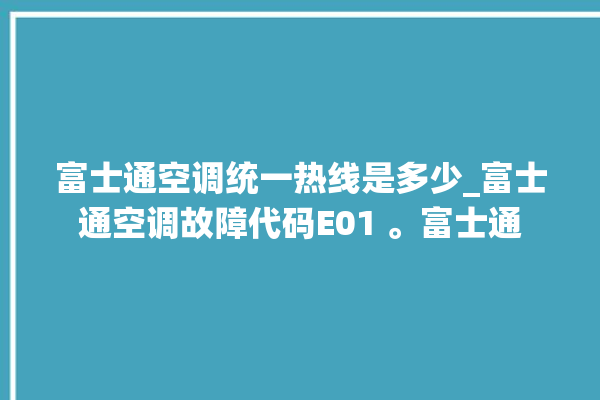 富士通空调统一热线是多少_富士通空调故障代码E01 。富士通