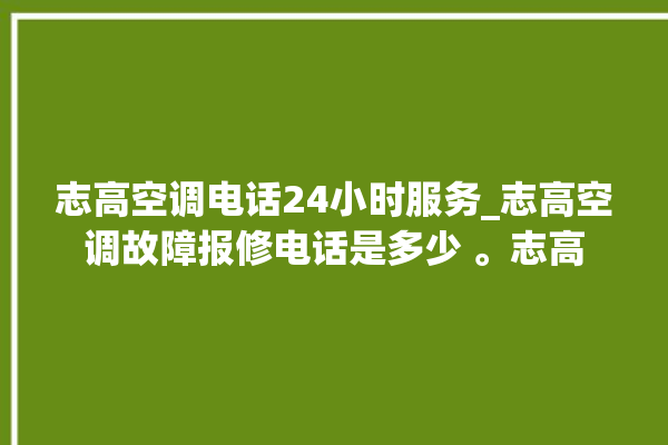 志高空调电话24小时服务_志高空调故障报修电话是多少 。志高