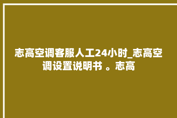 志高空调客服人工24小时_志高空调设置说明书 。志高