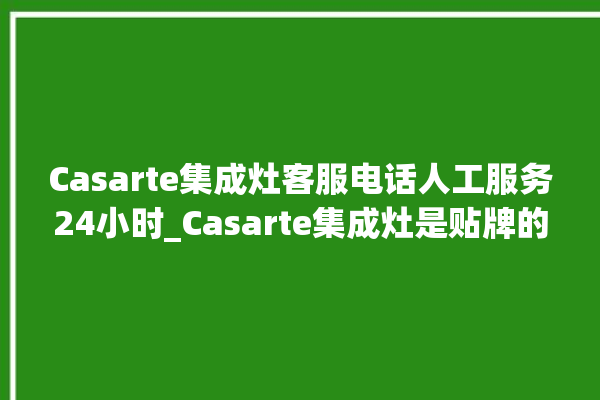 Casarte集成灶客服电话人工服务24小时_Casarte集成灶是贴牌的吗 。客服电话