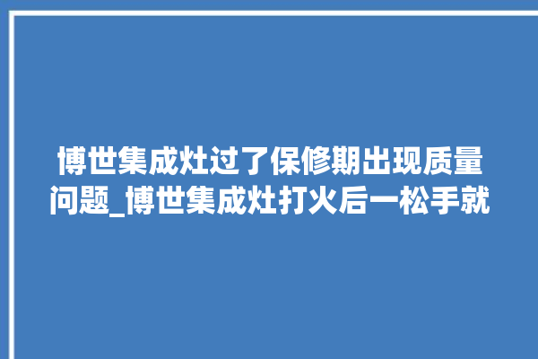 博世集成灶过了保修期出现质量问题_博世集成灶打火后一松手就灭 。博世