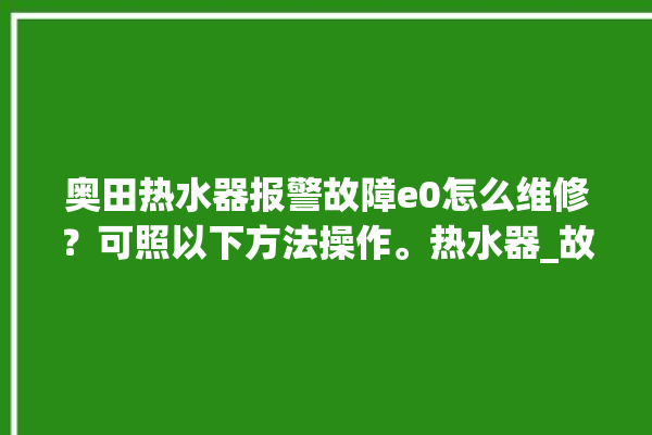 奥田热水器报警故障e0怎么维修？可照以下方法操作。热水器_故障