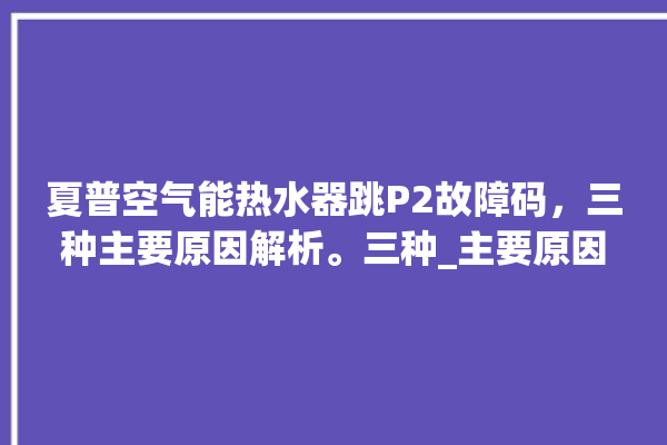 夏普空气能热水器跳P2故障码，三种主要原因解析。三种_主要原因