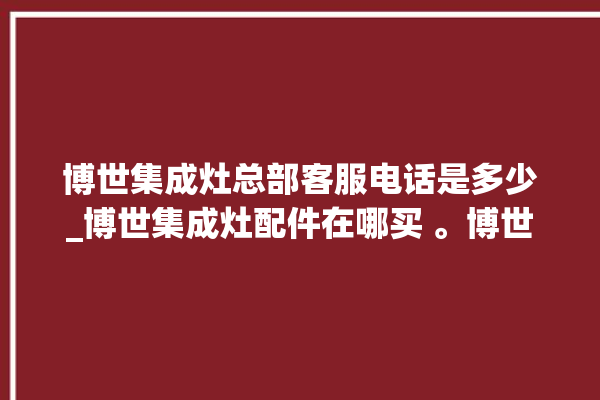 博世集成灶总部客服电话是多少_博世集成灶配件在哪买 。博世