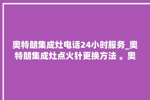 奥特朗集成灶电话24小时服务_奥特朗集成灶点火针更换方法 。奥特朗