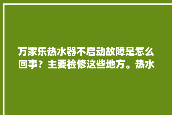 万家乐热水器不启动故障是怎么回事？主要检修这些地方。热水器_故障