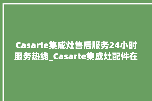 Casarte集成灶售后服务24小时服务热线_Casarte集成灶配件在哪买 。服务热线