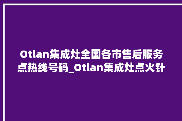 Otlan集成灶全国各市售后服务点热线号码_Otlan集成灶点火针更换方法 。售后服务