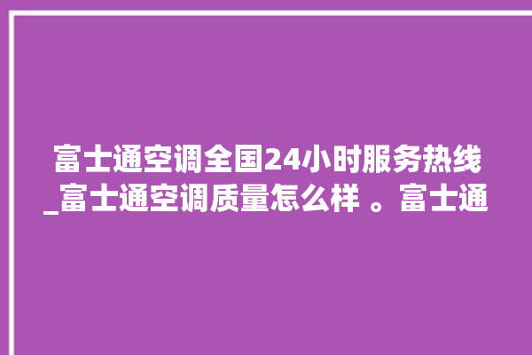 富士通空调全国24小时服务热线_富士通空调质量怎么样 。富士通