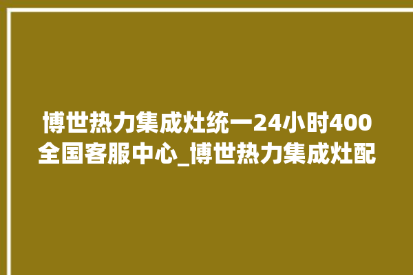 博世热力集成灶统一24小时400全国客服中心_博世热力集成灶配件在哪买 。热力