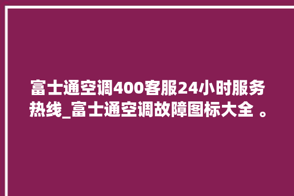 富士通空调400客服24小时服务热线_富士通空调故障图标大全 。富士通