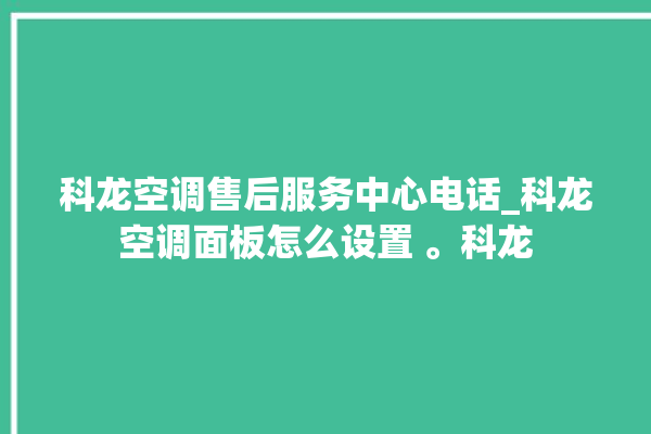 科龙空调售后服务中心电话_科龙空调面板怎么设置 。科龙