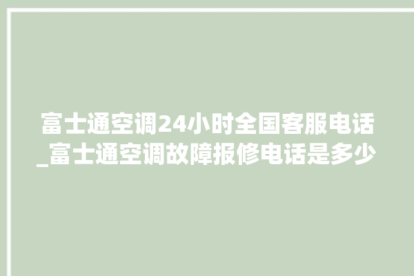 富士通空调24小时全国客服电话_富士通空调故障报修电话是多少 。富士通