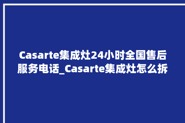 Casarte集成灶24小时全国售后服务电话_Casarte集成灶怎么拆卸 。服务电话