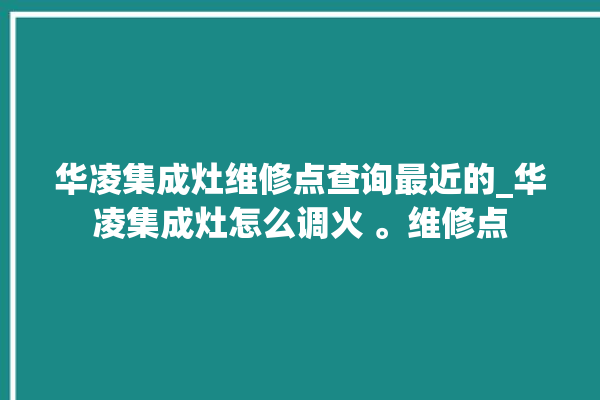 华凌集成灶维修点查询最近的_华凌集成灶怎么调火 。维修点