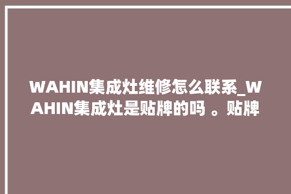 WAHIN集成灶维修怎么联系_WAHIN集成灶是贴牌的吗 。贴牌