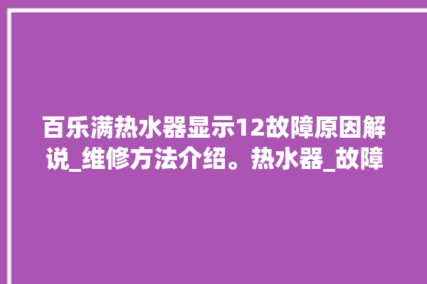 百乐满热水器显示12故障原因解说_维修方法介绍。热水器_故障