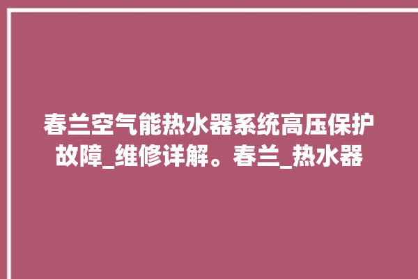 春兰空气能热水器系统高压保护故障_维修详解。春兰_热水器