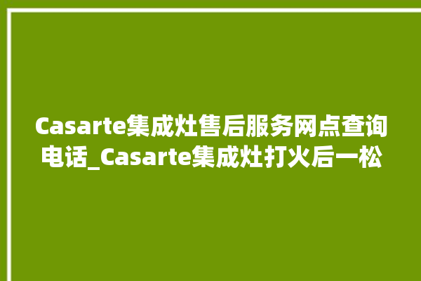 Casarte集成灶售后服务网点查询电话_Casarte集成灶打火后一松手就灭 。售后